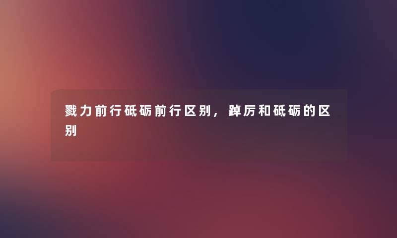 戮力前行砥砺前行区别,踔厉和砥砺的区别