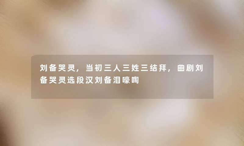 刘备哭灵,当初三人三姓三结拜,曲剧刘备哭灵选段汉刘备泪嚎啕