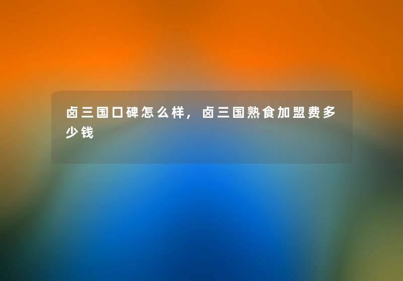 卤三国口碑怎么样,卤三国熟食加盟费多少钱