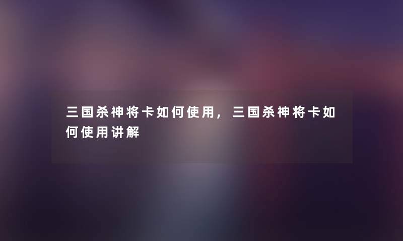 三国杀神将卡如何使用,三国杀神将卡如何使用讲解