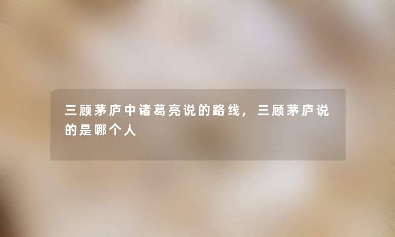 三顾茅庐中诸葛亮说的路线,三顾茅庐说的是哪个人