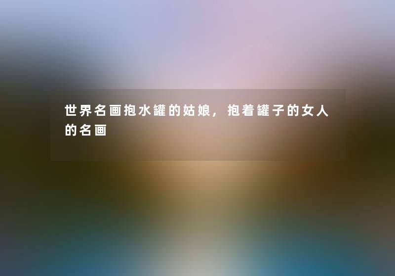 世界名画抱水罐的姑娘,抱着罐子的女人的名画