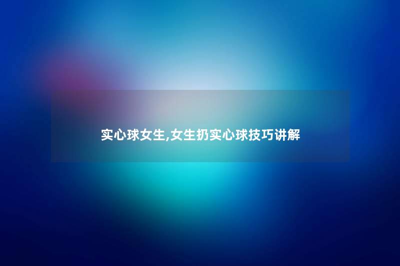实心球女生,女生扔实心球技巧讲解