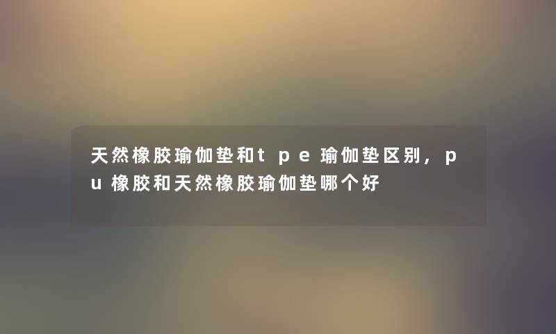 天然橡胶瑜伽垫和tpe瑜伽垫区别,pu橡胶和天然橡胶瑜伽垫哪个好