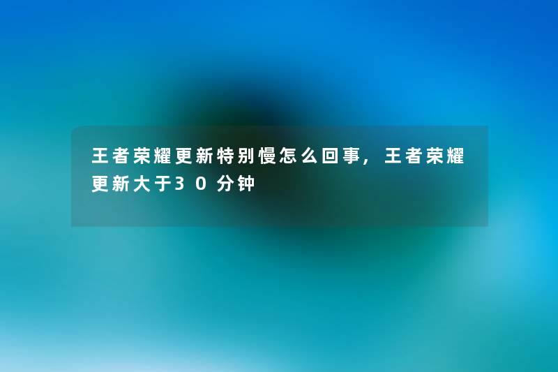 王者荣耀更新特别慢怎么回事,王者荣耀更新大于30分钟