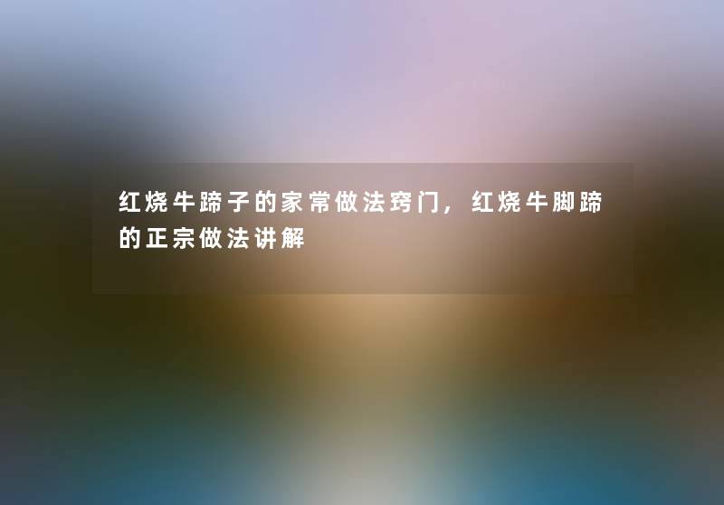 红烧牛蹄子的家常做法窍门,红烧牛脚蹄的正宗做法讲解