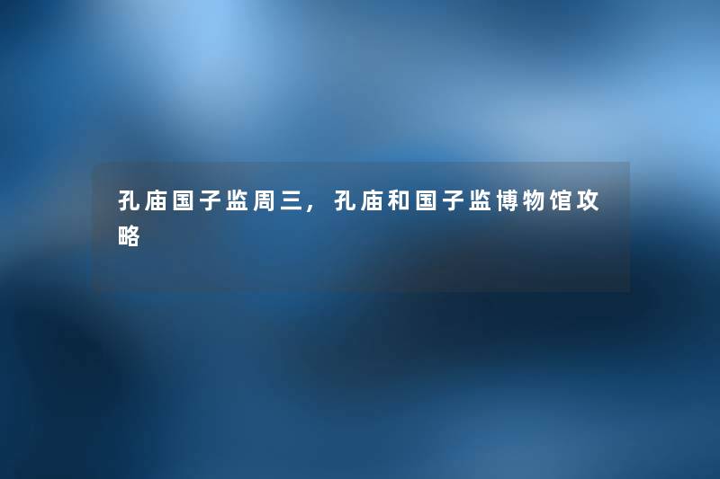 孔庙国子监周三,孔庙和国子监博物馆攻略