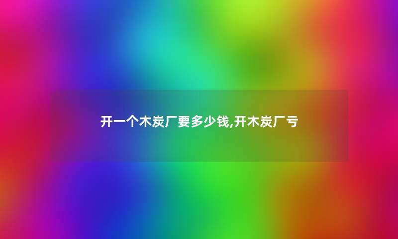 开一个木炭厂要多少钱,开木炭厂亏