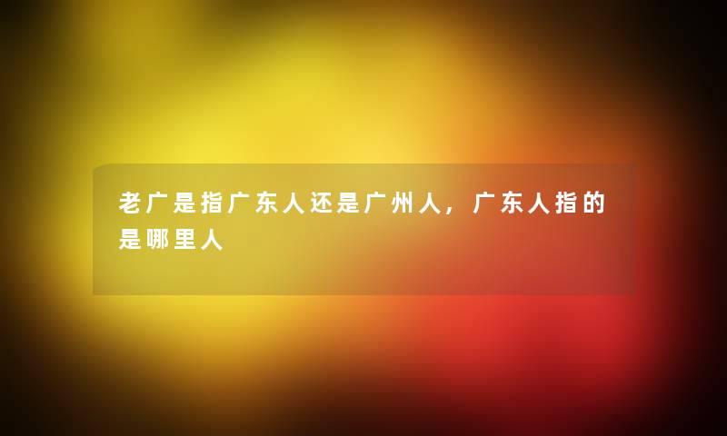 老广是指广东人还是广州人,广东人指的是哪里人