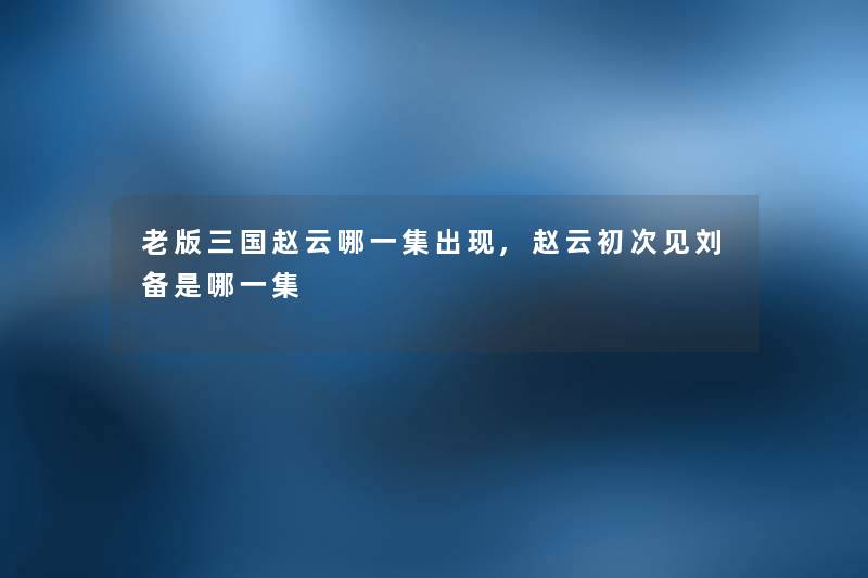 老版三国赵云哪一集出现,赵云初次见刘备是哪一集