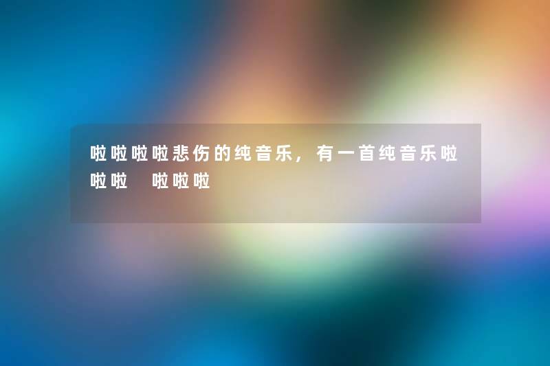 啦啦啦啦悲伤的纯音乐,有一首纯音乐啦啦啦 啦啦啦