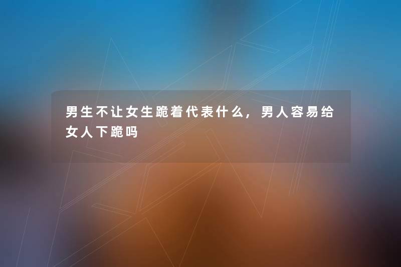 男生不让女生跪着代表什么,男人容易给女人下跪吗
