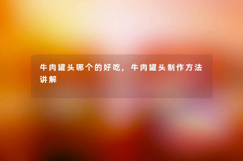 牛肉罐头哪个的好吃,牛肉罐头制作方法讲解