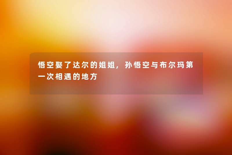 悟空娶了达尔的姐姐,孙悟空与布尔玛第一次相遇的地方