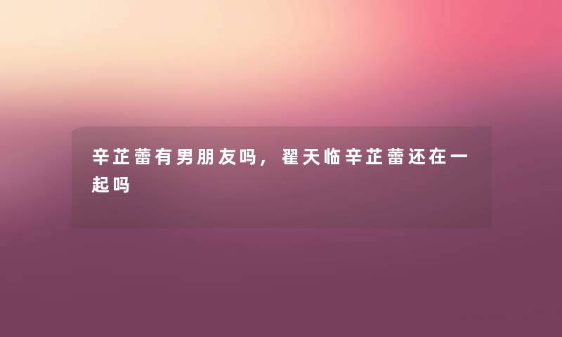 辛芷蕾有男朋友吗,翟天临辛芷蕾还在一起吗