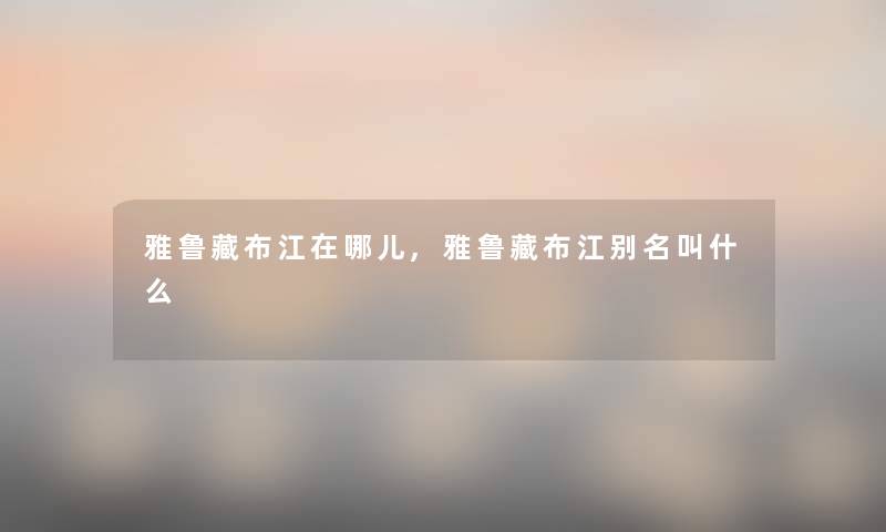 雅鲁藏布江在哪儿,雅鲁藏布江别名叫什么