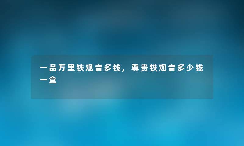 一品万里铁观音多钱,尊贵铁观音多少钱一盒