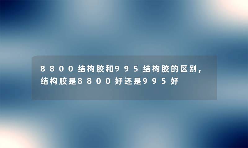 8800结构胶和995结构胶的区别,结构胶是8800好还是995好