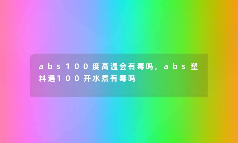 abs100度高温会有毒吗,abs塑料遇100开水煮有毒吗