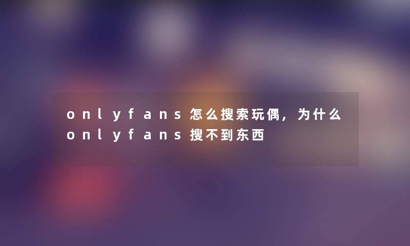 onlyfans怎么搜索玩偶,为什么onlyfans搜不到东西