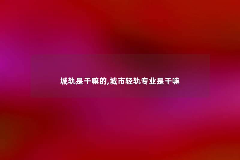 城轨是干嘛的,城市轻轨专业是干嘛