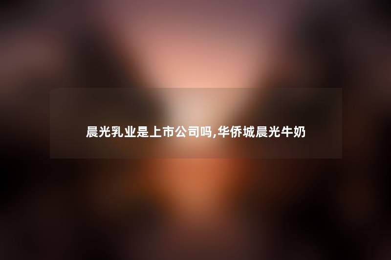晨光乳业是上市公司吗,华侨城晨光牛奶