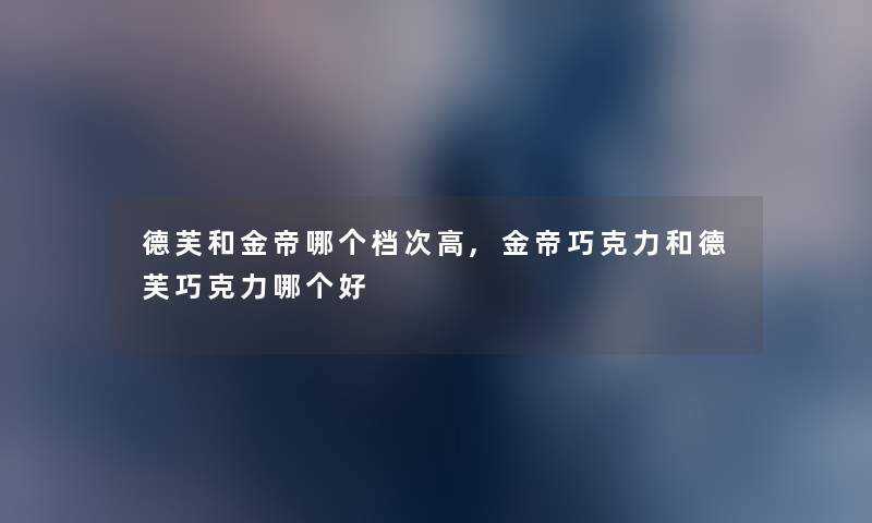 德芙和金帝哪个档次高,金帝巧克力和德芙巧克力哪个好