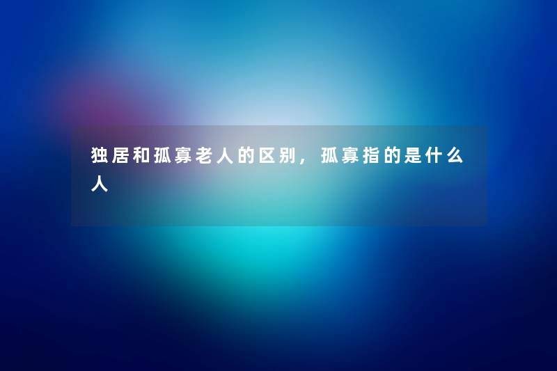 独居和孤寡老人的区别,孤寡指的是什么人