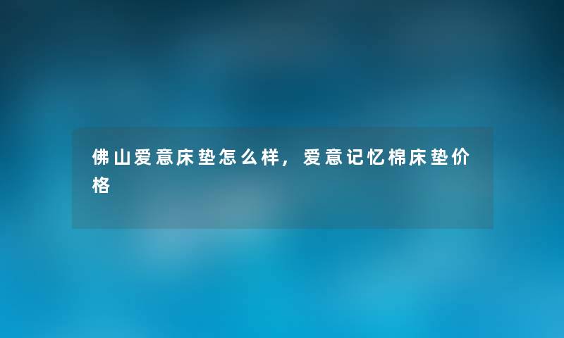 佛山爱意床垫怎么样,爱意记忆棉床垫价格