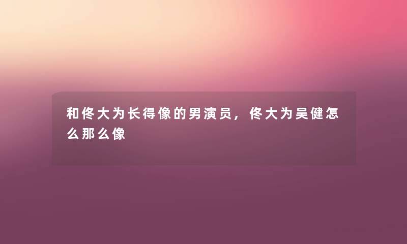 和佟大为长得像的男演员,佟大为吴健怎么那么像
