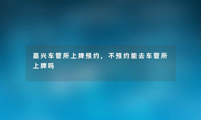 嘉兴车管所上牌预约,不预约能去车管所上牌吗