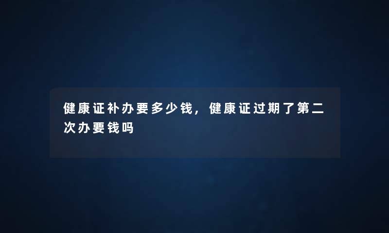 健康证补办要多少钱,健康证过期了第二次办要钱吗