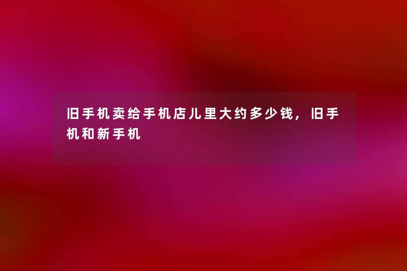 旧手机卖给手机店儿里大约多少钱,旧手机和新手机