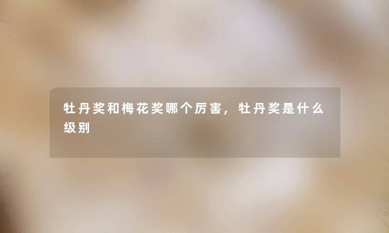 牡丹奖和梅花奖哪个厉害,牡丹奖是什么级别