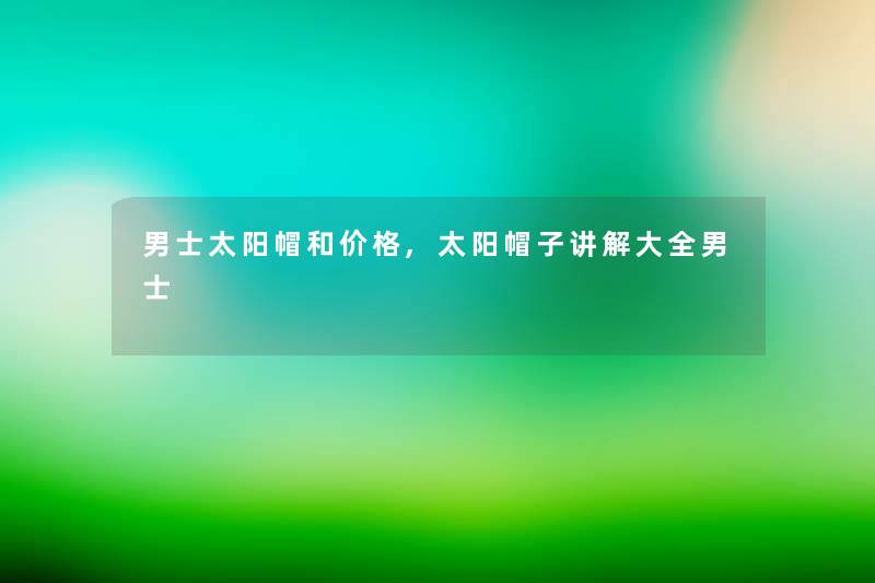 男士太阳帽和价格,太阳帽子讲解大全男士 男士太阳帽和价格,太阳帽子讲解大全男士