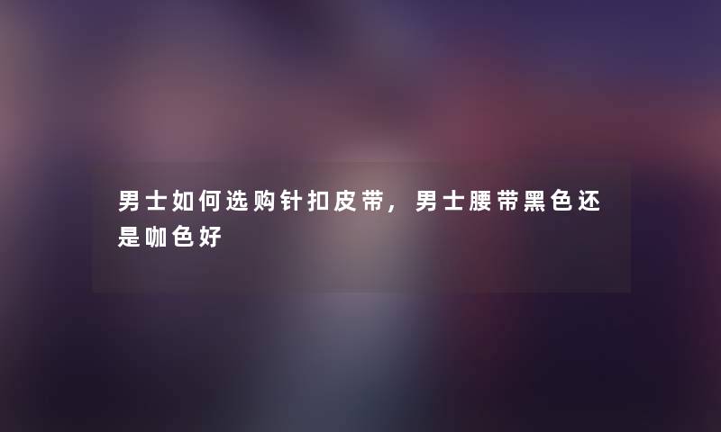 男士如何选购针扣皮带,男士腰带黑色还是咖色好 男士如何选购针扣皮带,男士腰带黑色还是咖色好