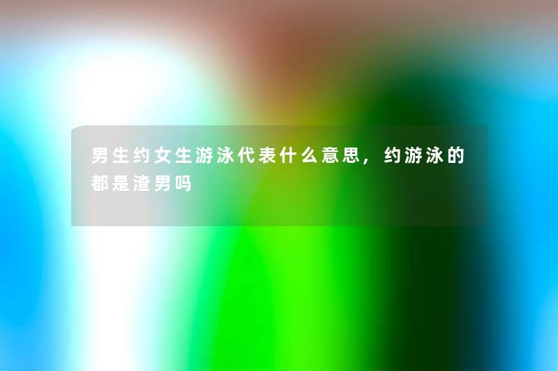 男生约女生游泳代表什么意思,约游泳的都是渣男吗 男生约女生游泳代表什么意思,约游泳的都是渣男吗