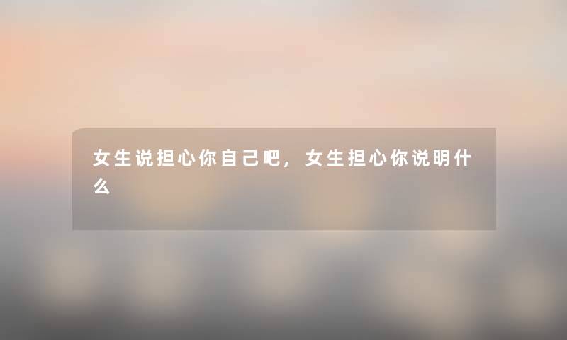 女生说担心你自己吧,女生担心你说明什么 女生说担心你自己吧,女生担心你说明什么