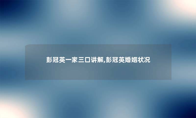 彭冠英一家三口讲解,彭冠英婚姻状况 彭冠英一家三口讲解,彭冠英婚姻状况