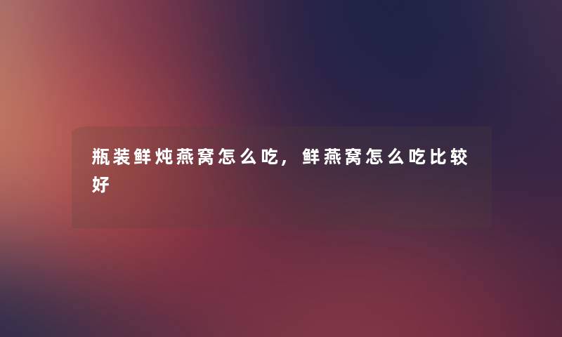 瓶装鲜炖燕窝怎么吃,鲜燕窝怎么吃比较好 瓶装鲜炖燕窝怎么吃,鲜燕窝怎么吃比较好