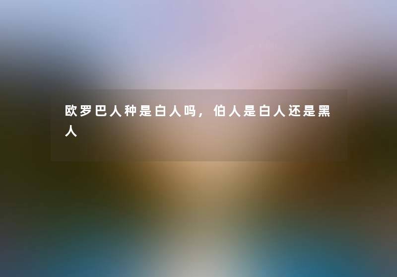 欧罗巴人种是白人吗,伯人是白人还是黑人 欧罗巴人种是白人吗,伯人是白人还是黑人