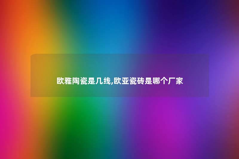 欧雅陶瓷是几线,欧亚瓷砖是哪个厂家 欧雅陶瓷是几线,欧亚瓷砖是哪个厂家