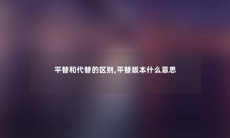 平替和代替的区别,平替版本什么意思 平替和代替的区别,平替版本什么意思