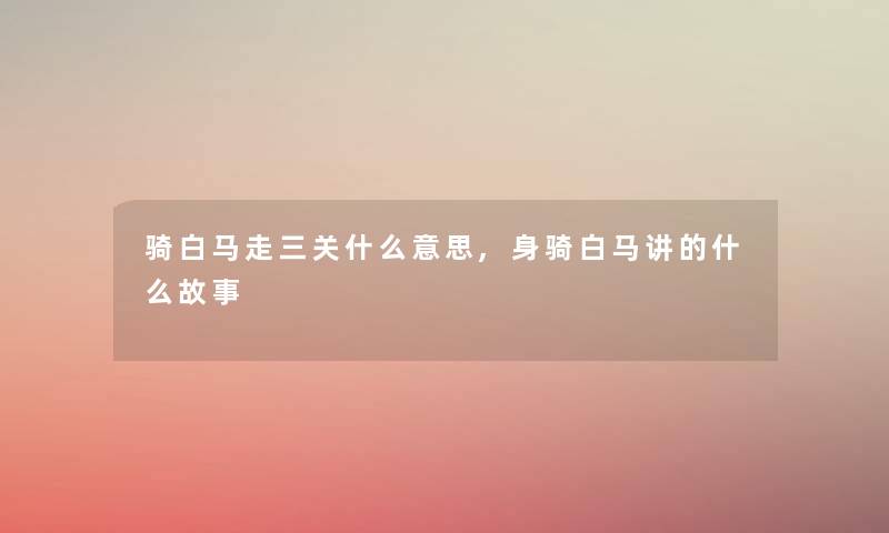 骑白马走三关什么意思,身骑白马讲的什么故事 骑白马走三关什么意思,身骑白马讲的什么故事