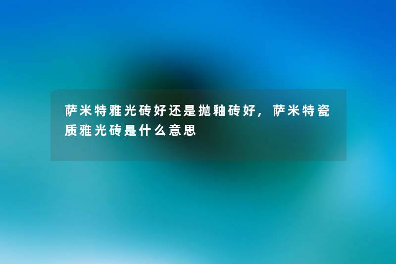 萨米特雅光砖好还是抛釉砖好,萨米特瓷质雅光砖是什么意思