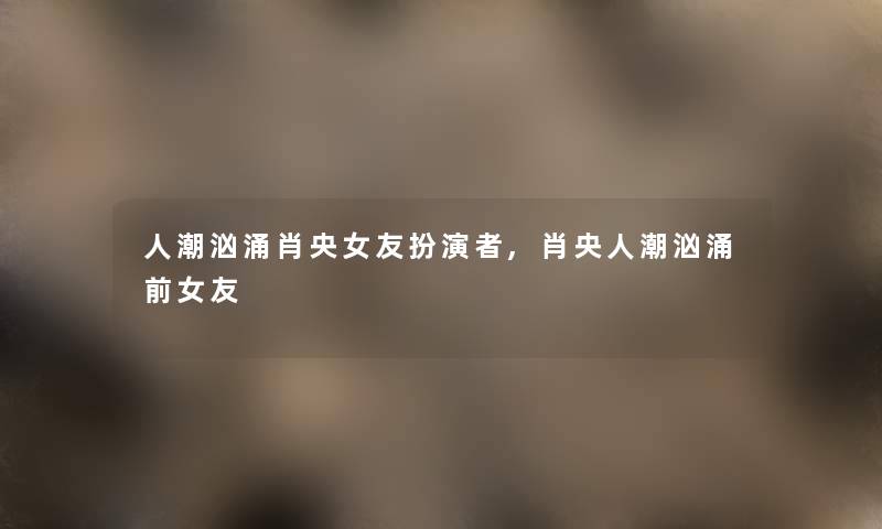 人潮汹涌肖央女友扮演者,肖央人潮汹涌前女友 人潮汹涌肖央女友扮演者,肖央人潮汹涌前女友