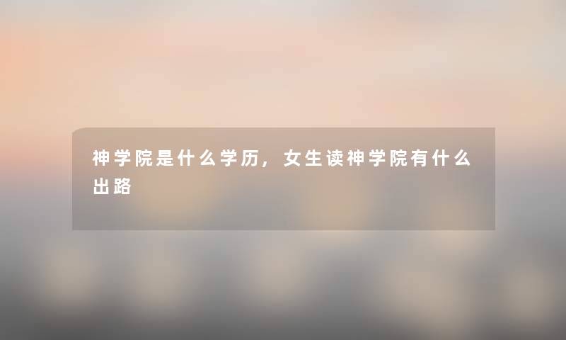 神学院是什么学历,女生读神学院有什么出路