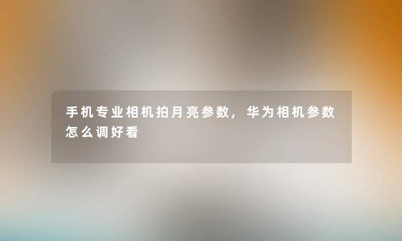 手机专业相机拍月亮参数,华为相机参数怎么调好看