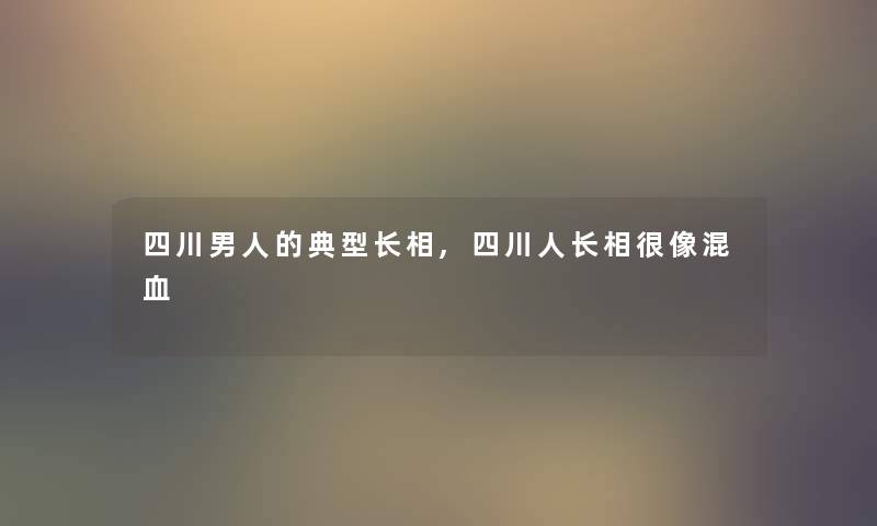 四川男人的典型长相,四川人长相很像混血