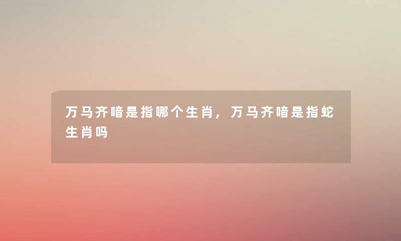 万马齐喑是指哪个生肖,万马齐喑是指蛇生肖吗